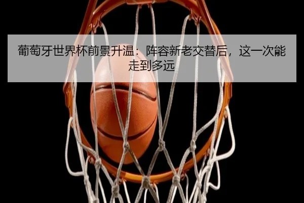葡萄牙世界杯前景升温：阵容新老交替后，这一次能走到多远